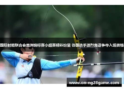 国际射箭联合会美洲锦标赛小组赛精彩纷呈 各国选手激烈角逐争夺入场资格