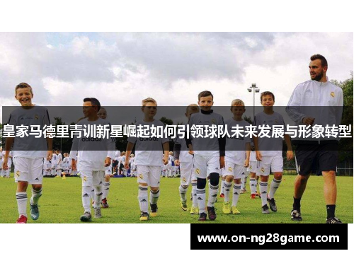 皇家马德里青训新星崛起如何引领球队未来发展与形象转型