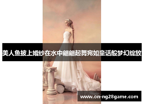 美人鱼披上婚纱在水中翩翩起舞宛如童话般梦幻绽放