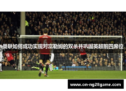 曼联如何成功实现对富勒姆的双杀并巩固英超前四席位