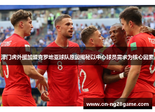 津门虎外援加盟克罗地亚球队原因揭秘以中心球员需求为核心因素