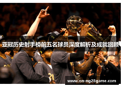 亚冠历史射手榜前五名球员深度解析及成就回顾