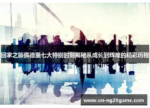 回家之旅佩德里七大特别时刻揭秘从成长到辉煌的精彩历程