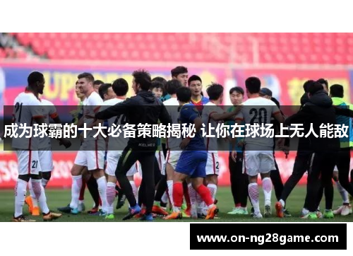 成为球霸的十大必备策略揭秘 让你在球场上无人能敌