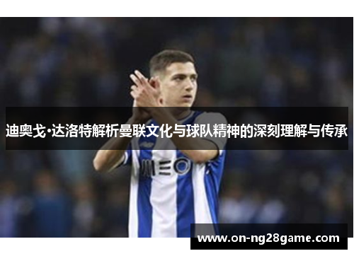 迪奥戈·达洛特解析曼联文化与球队精神的深刻理解与传承