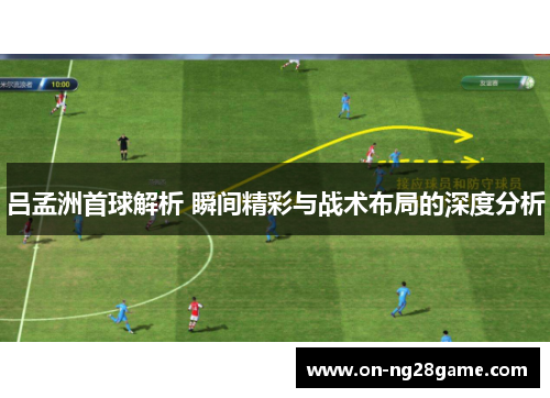 吕孟洲首球解析 瞬间精彩与战术布局的深度分析