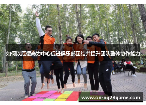 如何以厄德高为中心促进俱乐部团结并提升团队整体协作能力