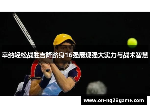 辛纳轻松战胜吉隆跻身16强展现强大实力与战术智慧