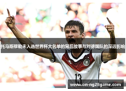 托马斯穆勒未入选世界杯大名单的背后故事与对德国队的深远影响