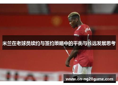 米兰在老球员续约与签约策略中的平衡与长远发展思考