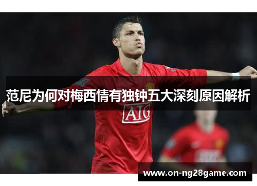 范尼为何对梅西情有独钟五大深刻原因解析