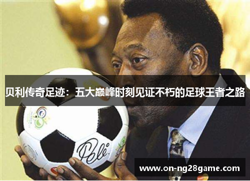 贝利传奇足迹:五大巅峰时刻见证不朽的足球王者之路 贝利传奇足迹:五大巅峰时刻见证不朽的足球王者之路