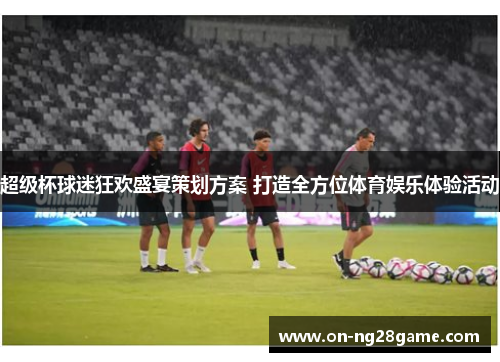 超级杯球迷狂欢盛宴策划方案 打造全方位体育娱乐体验活动 超级杯球迷狂欢盛宴策划方案 打造全方位体育娱乐体验活动