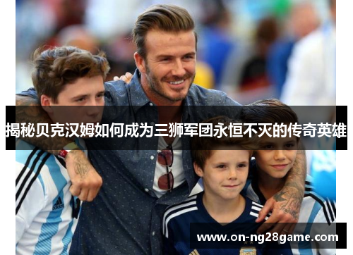 揭秘贝克汉姆如何成为三狮军团永恒不灭的传奇英雄