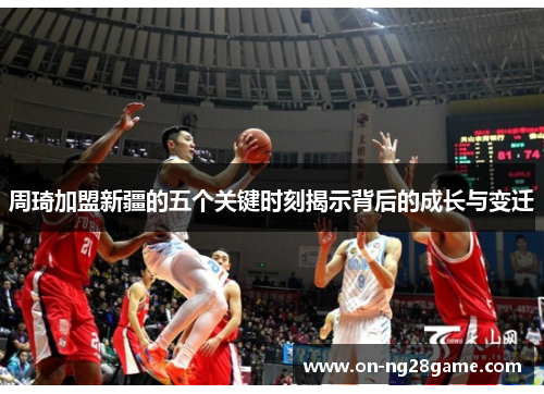 周琦加盟新疆的五个关键时刻揭示背后的成长与变迁 周琦加盟新疆的五个关键时刻揭示背后的成长与变迁