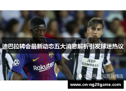 迪巴拉转会最新动态五大消息解析引发球迷热议