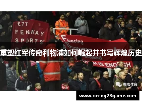 重塑红军传奇利物浦如何崛起并书写辉煌历史