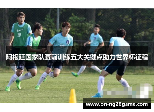 阿根廷国家队赛前训练五大关键点助力世界杯征程 阿根廷国家队赛前训练五大关键点助力世界杯征程