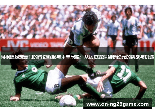 阿根廷足球豪门的传奇崛起与未来展望:从历史辉煌到新纪元的挑战与机遇 阿根廷足球豪门的传奇崛起与未来展望:从历史辉煌到新纪元的挑战与机遇