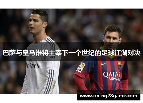 巴萨与皇马谁将主宰下一个世纪的足球江湖对决