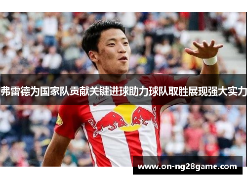 弗雷德为国家队贡献关键进球助力球队取胜展现强大实力